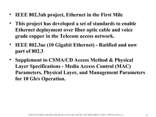 IFETCE/ME(CSE)/RAJESH R /I YEAR/I SEM/ NE7002/MPC/UNIT 1/PPT/VER 1.1 42
42
• IEEE 802.3ah project, Ethernet in the First Mile
• This project has developed a set of standards to enable
Ethernet deployment over fiber optic cable and voice
grade copper in the Telecom access network.
• IEEE 802.3ae (10 Gigabit Ethernet) - Ratified and now
part of 802.3
• Supplement to CSMA/CD Access Method & Physical
Layer Specifications - Media Access Control (MAC)
Parameters, Physical Layer, and Management Parameters
for 10 Gb/s Operation.
 