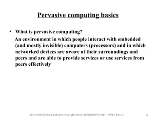 IFETCE/ME(CSE)/RAJESH R /I YEAR/I SEM/ NE7002/MPC/UNIT 1/PPT/VER 1.1 44
44
Pervasive computing basics
• What is pervasive computing?
An environment in which people interact with embedded
(and mostly invisible) computers (processors) and in which
networked devices are aware of their surroundings and
peers and are able to provide services or use services from
peers effectively
 