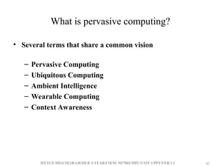 IFETCE/ME(CSE)/RAJESH R /I YEAR/I SEM/ NE7002/MPC/UNIT 1/PPT/VER 1.1 45
45
What is pervasive computing?
• Several terms that share a common vision
– Pervasive Computing
– Ubiquitous Computing
– Ambient Intelligence
– Wearable Computing
– Context Awareness
 