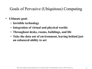 IFETCE/ME(CSE)/RAJESH R /I YEAR/I SEM/ NE7002/MPC/UNIT 1/PPT/VER 1.1 47
47
Goals of Pervasive (Ubiquitous) Computing
• Ultimate goal:
– Invisible technology
– Integration of virtual and physical worlds
– Throughout desks, rooms, buildings, and life
– Take the data out of environment, leaving behind just
an enhanced ability to act
 