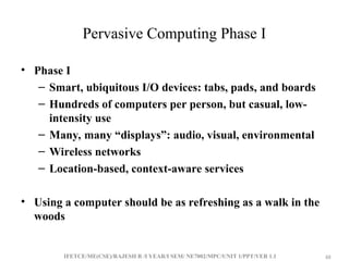 IFETCE/ME(CSE)/RAJESH R /I YEAR/I SEM/ NE7002/MPC/UNIT 1/PPT/VER 1.1 48
48
Pervasive Computing Phase I
• Phase I
– Smart, ubiquitous I/O devices: tabs, pads, and boards
– Hundreds of computers per person, but casual, low-
intensity use
– Many, many “displays”: audio, visual, environmental
– Wireless networks
– Location-based, context-aware services
• Using a computer should be as refreshing as a walk in the
woods
 