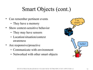 IFETCE/ME(CSE)/RAJESH R /I YEAR/I SEM/ NE7002/MPC/UNIT 1/PPT/VER 1.1 50
50
Smart Objects (cont.)
• Can remember pertinent events
– They have a memory
• Show context-sensitive behavior
– They may have sensors
– Location/situation/context
awareness
• Are responsive/proactive
– Communicate with environment
– Networked with other smart objects
 