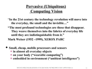 IFETCE/ME(CSE)/RAJESH R /I YEAR/I SEM/ NE7002/MPC/UNIT 1/PPT/VER 1.1 51
51
Pervasive (Ubiquitous)
Computing Vision
“In the 21st century the technology revolution will move into
the everyday, the small and the invisible…”
“The most profound technologies are those that disappear.
They weave themselves into the fabrics of everyday life
until they are indistinguishable from it.”
Mark Weiser (1952 –1999), XEROX PARC
 Small, cheap, mobile processors and sensors
in almost all everyday objects
on your body (“wearable computing”)
embedded in environment (“ambient intelligence”)
 