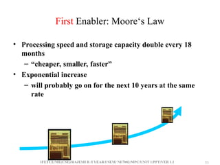 IFETCE/ME(CSE)/RAJESH R /I YEAR/I SEM/ NE7002/MPC/UNIT 1/PPT/VER 1.1 53
53
First Enabler: Moore‘s Law
• Processing speed and storage capacity double every 18
months
– “cheaper, smaller, faster”
• Exponential increase
– will probably go on for the next 10 years at the same
rate
 