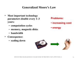 IFETCE/ME(CSE)/RAJESH R /I YEAR/I SEM/ NE7002/MPC/UNIT 1/PPT/VER 1.1 54
54
Generalized Moore’s Law
• Most important technology
parameters double every 1–3
years:
– computation cycles
– memory, magnetic disks
– bandwidth
• Consequence:
– scaling down
Problems:
• increasing cost
• energy
 
