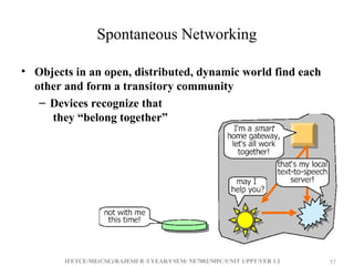 IFETCE/ME(CSE)/RAJESH R /I YEAR/I SEM/ NE7002/MPC/UNIT 1/PPT/VER 1.1 57
57
Spontaneous Networking
• Objects in an open, distributed, dynamic world find each
other and form a transitory community
– Devices recognize that
they “belong together”
 