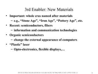 IFETCE/ME(CSE)/RAJESH R /I YEAR/I SEM/ NE7002/MPC/UNIT 1/PPT/VER 1.1 58
58
3rd Enabler: New Materials
• Important: whole eras named after materials
– e.g., “Stone Age”, “Iron Age”, “Pottery Age”, etc.
• Recent: semiconductors, fibers
– information and communication technologies
• Organic semiconductors
– change the external appearance of computers
• “Plastic” laser
– Opto-electronics, flexible displays,…
 