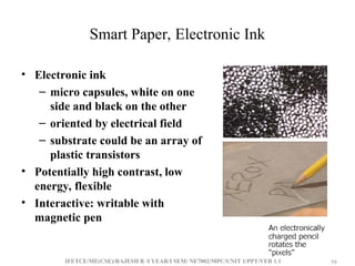 IFETCE/ME(CSE)/RAJESH R /I YEAR/I SEM/ NE7002/MPC/UNIT 1/PPT/VER 1.1 59
59
Smart Paper, Electronic Ink
• Electronic ink
– micro capsules, white on one
side and black on the other
– oriented by electrical field
– substrate could be an array of
plastic transistors
• Potentially high contrast, low
energy, flexible
• Interactive: writable with
magnetic pen
 