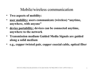IFETCE/ME(CSE)/RAJESH R /I YEAR/I SEM/ NE7002/MPC/UNIT 1/PPT/VER 1.1 6
6
Mobile/wireless communication
• Two aspects of mobility:
• user mobility: users communicate (wireless) “anytime,
anywhere, with anyone”
• device portability: devices can be connected anytime,
anywhere to the network
• Transmission medium Guided Media Signals are guided
along a solid medium
• e.g., copper twisted pair, copper coaxial cable, optical fiber
 