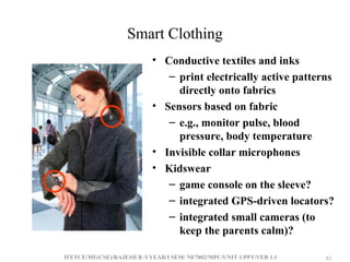 IFETCE/ME(CSE)/RAJESH R /I YEAR/I SEM/ NE7002/MPC/UNIT 1/PPT/VER 1.1 61
61
Smart Clothing
• Conductive textiles and inks
– print electrically active patterns
directly onto fabrics
• Sensors based on fabric
– e.g., monitor pulse, blood
pressure, body temperature
• Invisible collar microphones
• Kidswear
– game console on the sleeve?
– integrated GPS-driven locators?
– integrated small cameras (to
keep the parents calm)?
 