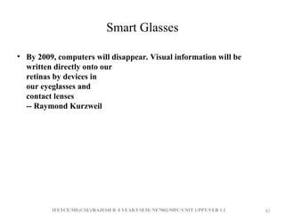 IFETCE/ME(CSE)/RAJESH R /I YEAR/I SEM/ NE7002/MPC/UNIT 1/PPT/VER 1.1 62
62
Smart Glasses
• By 2009, computers will disappear. Visual information will be
written directly onto our
retinas by devices in
our eyeglasses and
contact lenses
-- Raymond Kurzweil
 