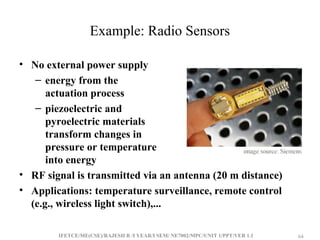IFETCE/ME(CSE)/RAJESH R /I YEAR/I SEM/ NE7002/MPC/UNIT 1/PPT/VER 1.1 64
64
Example: Radio Sensors
• No external power supply
– energy from the
actuation process
– piezoelectric and
pyroelectric materials
transform changes in
pressure or temperature
into energy
• RF signal is transmitted via an antenna (20 m distance)
• Applications: temperature surveillance, remote control
(e.g., wireless light switch),...
 