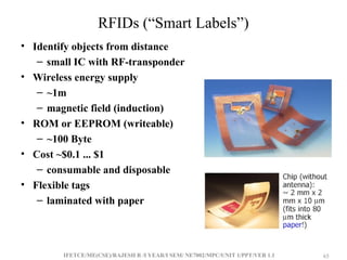 IFETCE/ME(CSE)/RAJESH R /I YEAR/I SEM/ NE7002/MPC/UNIT 1/PPT/VER 1.1 65
65
RFIDs (“Smart Labels”)
• Identify objects from distance
– small IC with RF-transponder
• Wireless energy supply
– ~1m
– magnetic field (induction)
• ROM or EEPROM (writeable)
– ~100 Byte
• Cost ~$0.1 ... $1
– consumable and disposable
• Flexible tags
– laminated with paper
 