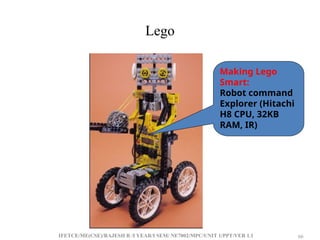 IFETCE/ME(CSE)/RAJESH R /I YEAR/I SEM/ NE7002/MPC/UNIT 1/PPT/VER 1.1 66
66
Lego
Making Lego
Smart:
Robot command
Explorer (Hitachi
H8 CPU, 32KB
RAM, IR)
 