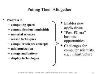 IFETCE/ME(CSE)/RAJESH R /I YEAR/I SEM/ NE7002/MPC/UNIT 1/PPT/VER 1.1 68
68
Putting Them Altogether
• Progress in
– computing speed
– communication bandwidth
– material sciences
– sensor techniques
– computer science concepts
– miniaturization
– energy and battery
– display technologies
 Enables new
applications
 “Post-PC era”
business
opportunities
 Challenges for
computer scientists,
e.g., infrastructure
 