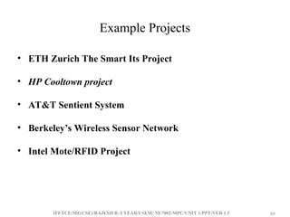 IFETCE/ME(CSE)/RAJESH R /I YEAR/I SEM/ NE7002/MPC/UNIT 1/PPT/VER 1.1 69
69
Example Projects
• ETH Zurich The Smart Its Project
• HP Cooltown project
• AT&T Sentient System
• Berkeley’s Wireless Sensor Network
• Intel Mote/RFID Project
 