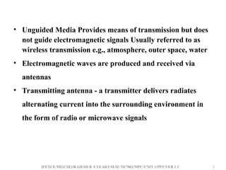 IFETCE/ME(CSE)/RAJESH R /I YEAR/I SEM/ NE7002/MPC/UNIT 1/PPT/VER 1.1 7
7
• Unguided Media Provides means of transmission but does
not guide electromagnetic signals Usually referred to as
wireless transmission e.g., atmosphere, outer space, water
• Electromagnetic waves are produced and received via
antennas
• Transmitting antenna - a transmitter delivers radiates
alternating current into the surrounding environment in
the form of radio or microwave signals
 