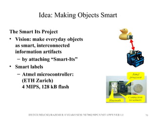 IFETCE/ME(CSE)/RAJESH R /I YEAR/I SEM/ NE7002/MPC/UNIT 1/PPT/VER 1.1 70
70
Idea: Making Objects Smart
The Smart Its Project
• Vision: make everyday objects
as smart, interconnected
information artifacts
– by attaching “Smart-Its”
• Smart labels
– Atmel microcontroller:
(ETH Zurich)
4 MIPS, 128 kB flash
 