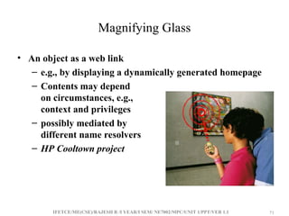 IFETCE/ME(CSE)/RAJESH R /I YEAR/I SEM/ NE7002/MPC/UNIT 1/PPT/VER 1.1 71
71
Magnifying Glass
• An object as a web link
– e.g., by displaying a dynamically generated homepage
– Contents may depend
on circumstances, e.g.,
context and privileges
– possibly mediated by
different name resolvers
– HP Cooltown project
 