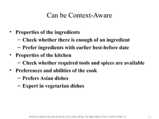 IFETCE/ME(CSE)/RAJESH R /I YEAR/I SEM/ NE7002/MPC/UNIT 1/PPT/VER 1.1 73
73
Can be Context-Aware
• Properties of the ingredients
– Check whether there is enough of an ingredient
– Prefer ingredients with earlier best-before date
• Properties of the kitchen
– Check whether required tools and spices are available
• Preferences and abilities of the cook
– Prefers Asian dishes
– Expert in vegetarian dishes
 