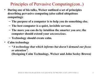 IFETCE/ME(CSE)/RAJESH R /I YEAR/I SEM/ NE7002/MPC/UNIT 1/PPT/VER 1.1 77
77
Principles of Pervasive Computing(con..)
• During one of his talks, Weiser outlined a set of principles
describing pervasive computing (also called ubiquitous
computing):
– The purpose of a computer is to help you do something else.
– The best computer is a quiet, invisible servant.
– The more you can do by intuition the smarter you are; the
computer should extend your unconscious.
– Technology should create calm.
• Calm technology
– “A technology that which informs but doesn't demand our focus
or attention”.
(Designing Calm Technology, Weiser and John Seeley Brown)
 