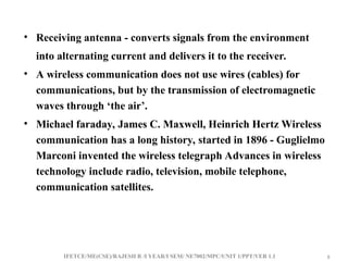 IFETCE/ME(CSE)/RAJESH R /I YEAR/I SEM/ NE7002/MPC/UNIT 1/PPT/VER 1.1 8
8
• Receiving antenna - converts signals from the environment
into alternating current and delivers it to the receiver.
• A wireless communication does not use wires (cables) for
communications, but by the transmission of electromagnetic
waves through ‘the air’.
• Michael faraday, James C. Maxwell, Heinrich Hertz Wireless
communication has a long history, started in 1896 - Guglielmo
Marconi invented the wireless telegraph Advances in wireless
technology include radio, television, mobile telephone,
communication satellites.
 