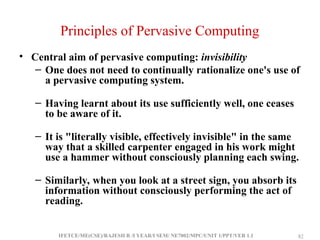 IFETCE/ME(CSE)/RAJESH R /I YEAR/I SEM/ NE7002/MPC/UNIT 1/PPT/VER 1.1 82
82
Principles of Pervasive Computing
• Central aim of pervasive computing: invisibility
– One does not need to continually rationalize one's use of
a pervasive computing system.
– Having learnt about its use sufficiently well, one ceases
to be aware of it.
– It is "literally visible, effectively invisible" in the same
way that a skilled carpenter engaged in his work might
use a hammer without consciously planning each swing.
– Similarly, when you look at a street sign, you absorb its
information without consciously performing the act of
reading.
 