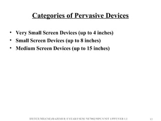 IFETCE/ME(CSE)/RAJESH R /I YEAR/I SEM/ NE7002/MPC/UNIT 1/PPT/VER 1.1 83
83
Categories of Pervasive Devices
• Very Small Screen Devices (up to 4 inches)
• Small Screen Devices (up to 8 inches)
• Medium Screen Devices (up to 15 inches)
 