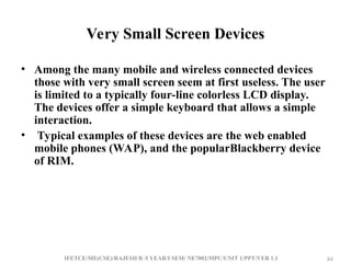 IFETCE/ME(CSE)/RAJESH R /I YEAR/I SEM/ NE7002/MPC/UNIT 1/PPT/VER 1.1 84
84
Very Small Screen Devices
• Among the many mobile and wireless connected devices
those with very small screen seem at first useless. The user
is limited to a typically four-line colorless LCD display.
The devices offer a simple keyboard that allows a simple
interaction.
• Typical examples of these devices are the web enabled
mobile phones (WAP), and the popularBlackberry device
of RIM.
 