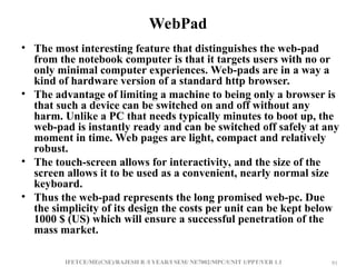 IFETCE/ME(CSE)/RAJESH R /I YEAR/I SEM/ NE7002/MPC/UNIT 1/PPT/VER 1.1 91
91
WebPad
• The most interesting feature that distinguishes the web-pad
from the notebook computer is that it targets users with no or
only minimal computer experiences. Web-pads are in a way a
kind of hardware version of a standard http browser.
• The advantage of limiting a machine to being only a browser is
that such a device can be switched on and off without any
harm. Unlike a PC that needs typically minutes to boot up, the
web-pad is instantly ready and can be switched off safely at any
moment in time. Web pages are light, compact and relatively
robust.
• The touch-screen allows for interactivity, and the size of the
screen allows it to be used as a convenient, nearly normal size
keyboard.
• Thus the web-pad represents the long promised web-pc. Due
the simplicity of its design the costs per unit can be kept below
1000 $ (US) which will ensure a successful penetration of the
mass market.
 