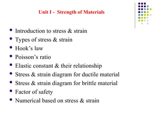 Unit I - Strength of Materials
 Introduction to stress & strain
 Types of stress & strain
 Hook’s law
 Poisson’s ratio
 Elastic constant & their relationship
 Stress & strain diagram for ductile material
 Stress & strain diagram for brittle material
 Factor of safety
 Numerical based on stress & strain
 