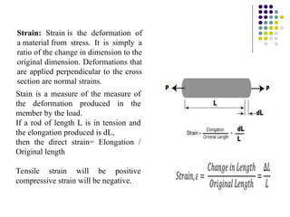 Strain: Strain is the deformation of
a material from stress. It is simply a
ratio of the change in dimension to the
original dimension. Deformations that
are applied perpendicular to the cross
section are normal strains.
Stain is a measure of the measure of
the deformation produced in the
member by the load.
If a rod of length L is in tension and
the elongation produced is dL,
then the direct strain= Elongation /
Original length
Tensile strain will be positive
compressive strain will be negative.
 