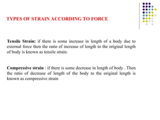 TYPES OF STRAIN ACCORDING TO FORCE
Tensile Strain: if there is some increase in length of a body due to
external force then the ratio of increase of length to the original length
of body is known as tensile strain.
Compressive strain : if there is some decrease in length of body . Then
the ratio of decrease of length of the body to the original length is
known as compressive strain
 