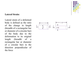 Lateral Strain:
Lateral strain of a deformed
body is defined as the ratio
of the change in length
(breadth of a rectangular bar
or diameter of a circular bar)
of the body due to the
deformation to its original
length (breadth of a
rectangular bar or diameter
of a circular bar) in the
direction perpendicular of
the force
 