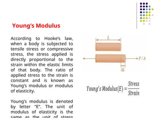 Young’s Modulus
According to Hooke’s law,
when a body is subjected to
tensile stress or compressive
stress, the stress applied is
directly proportional to the
strain within the elastic limits
of that body. The ratio of
applied stress to the strain is
constant and is known as
Young’s modulus or modulus
of elasticity.
Young’s modulus is denoted
by letter “E”. The unit of
modulus of elasticity is the
 