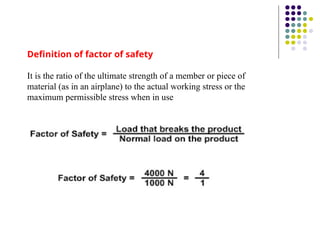 Definition of factor of safety
It is the ratio of the ultimate strength of a member or piece of
material (as in an airplane) to the actual working stress or the
maximum permissible stress when in use
 