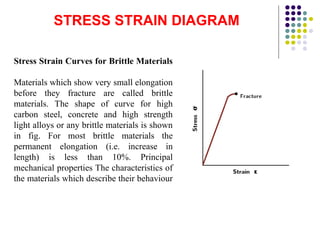 STRESS STRAIN DIAGRAM
Stress Strain Curves for Brittle Materials
Materials which show very small elongation
before they fracture are called brittle
materials. The shape of curve for high
carbon steel, concrete and high strength
light alloys or any brittle materials is shown
in fig. For most brittle materials the
permanent elongation (i.e. increase in
length) is less than 10%. Principal
mechanical properties The characteristics of
the materials which describe their behaviour
 