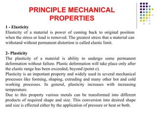 PRINCIPLE MECHANICAL
PROPERTIES
1 - Elasticity
Elasticity of a material is power of coming back to original position
when the stress or load is removed. The greatest stress that a material can
withstand without permanent distortion is called elastic limit.
2- Plasticity
The plasticity of a material is ability to undergo some permanent
deformation without failure. Plastic deformation will take place only after
the elastic range has been exceeded, beyond (point c).
Plasticity is an important property and widely used in several mechanical
processes like forming, shaping, extruding and many other hot and cold
working processes. In general, plasticity increases with increasing
temperature.
Due to this property various metals can be transformed into different
products of required shape and size. This conversion into desired shape
and size is effected either by the application of pressure or heat or both.
 