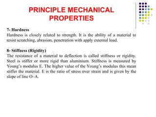 PRINCIPLE MECHANICAL
PROPERTIES
7- Hardness
Hardness is closely related to strength. It is the ability of a material to
resist scratching, abrasion, penetration with apply external load.
8- Stiffness (Rigidity)
The resistance of a material to deflection is called stiffness or rigidity.
Steel is stiffer or more rigid than aluminium. Stiffness is measured by
Young’s modulus E. The higher value of the Young’s modulus this mean
stiffer the material. E is the ratio of stress over strain and is given by the
slope of line O–A.
 