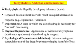 Tachyphylaxis: Rapidly developing tolerance (acute).
• Repeated doses at short intervals result in a quick decrease in
response (e.g., Ephedrine, Tyramine).
Dependence: A state in which the use of a drug is necessary for
“normal” functioning.
Physical Dependence: Appearance of withdrawal symptoms
(abstinence syndrome) when the drug is stopped.
 Psychological Dependence (Addiction): Intense craving and
compulsive use of the drug for pleasure despite harmful effects.
Tachyphylaxis, Addiction and Dependence
 