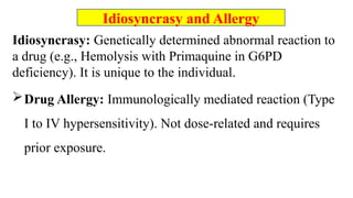 Idiosyncrasy: Genetically determined abnormal reaction to
a drug (e.g., Hemolysis with Primaquine in G6PD
deficiency). It is unique to the individual.
Drug Allergy: Immunologically mediated reaction (Type
I to IV hypersensitivity). Not dose-related and requires
prior exposure.
Idiosyncrasy and Allergy
 