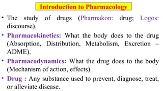 • The study of drugs (Pharmakon: drug; Logos:
discourse).
• Pharmacokinetics: What the body does to the drug
(Absorption, Distribution, Metabolism, Excretion –
ADME).
• Pharmacodynamics: What the drug does to the body
(Mechanism of action, effects).
• Drug : Any substance used to prevent, diagnose, treat,
or alleviate disease.
Introduction to Pharmacology
 