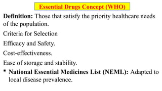 Definition: Those that satisfy the priority healthcare needs
of the population.
Criteria for Selection
Efficacy and Safety.
Cost-effectiveness.
Ease of storage and stability.
 National Essential Medicines List (NEML): Adapted to
local disease prevalence.
Essential Drugs Concept (WHO)
 