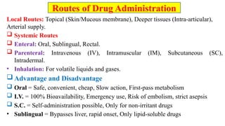 Local Routes: Topical (Skin/Mucous membrane), Deeper tissues (Intra-articular),
Arterial supply.
 Systemic Routes
 Enteral: Oral, Sublingual, Rectal.
 Parenteral: Intravenous (IV), Intramuscular (IM), Subcutaneous (SC),
Intradermal.
• Inhalation: For volatile liquids and gases.
 Advantage and Disadvantage
 Oral = Safe, convenient, cheap, Slow action, First-pass metabolism
 I.V. = 100% Bioavailability, Emergency use, Risk of embolism, strict asepsis
 S.C. = Self-administration possible, Only for non-irritant drugs
• Sublingual = Bypasses liver, rapid onset, Only lipid-soluble drugs
Routes of Drug Administration
 