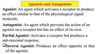 Agonist: An agent which activates a receptor to produce
an effect similar to that of the physiological signal
molecule.
Antagonist: An agent which prevents the action of an
agonist on a receptor but has no effect of its own.
Partial Agonist: Activates a receptor but produces a
sub-maximal response.
Inverse Agonist: Produces an effect opposite to that
of the agonist.
Agonists and Antagonists
 