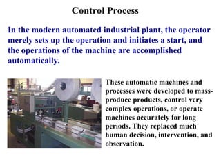 Control Process
In the modern automated industrial plant, the operator
merely sets up the operation and initiates a start, and
the operations of the machine are accomplished
automatically.
These automatic machines and
processes were developed to mass-
produce products, control very
complex operations, or operate
machines accurately for long
periods. They replaced much
human decision, intervention, and
observation.
 