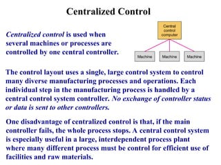 Centralized Control
Centralized control is used when
several machines or processes are
controlled by one central controller.
The control layout uses a single, large control system to control
many diverse manufacturing processes and operations. Each
individual step in the manufacturing process is handled by a
central control system controller. No exchange of controller status
or data is sent to other controllers.
One disadvantage of centralized control is that, if the main
controller fails, the whole process stops. A central control system
is especially useful in a large, interdependent process plant
where many different process must be control for efficient use of
facilities and raw materials.
 