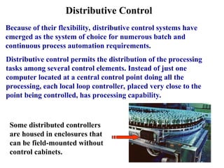 Distributive Control
Because of their flexibility, distributive control systems have
emerged as the system of choice for numerous batch and
continuous process automation requirements.
Distributive control permits the distribution of the processing
tasks among several control elements. Instead of just one
computer located at a central control point doing all the
processing, each local loop controller, placed very close to the
point being controlled, has processing capability.
Some distributed controllers
are housed in enclosures that
can be field-mounted without
control cabinets.
 