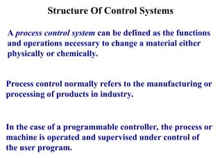 Structure Of Control Systems
A process control system can be defined as the functions
and operations necessary to change a material either
physically or chemically.
Process control normally refers to the manufacturing or
processing of products in industry.
In the case of a programmable controller, the process or
machine is operated and supervised under control of
the user program.
 