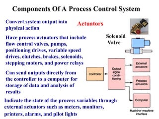Convert system output into
physical action
Have process actuators that include
flow control valves, pumps,
positioning drives, variable speed
drives, clutches, brakes, solenoids,
stepping motors, and power relays
Actuators
Components Of A Process Control System
Solenoid
Valve
Can send outputs directly from
the controller to a computer for
storage of data and analysis of
results
Indicate the state of the process variables through
external actuators such as meters, monitors,
printers, alarms, and pilot lights
 